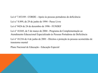 Lei nº 7.853/89 - CORDE - Apoio às pessoas portadoras de deficiência
Lei n.º 8.899, de 29 de junho de 1994 - Passe Livre
Lei nº 9424 de 24 de dezembro de 1996 - FUNDEF
Lei nº 10.845, de 5 de março de 2004 - Programa de Complementação ao
Atendimento Educacional Especializado às Pessoas Portadoras de Deficiência
Lei nº 10.216 de 4 de junho de 2001 - Direitos e proteção às pessoas acometidas de
transtorno mental
Plano Nacional de Educação - Educação Especial

 