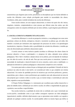 FOCO ESPECIAL
                       Formação Continuada em Educação Especial - Educação Infantil
                                            NAED Sudoeste
                                                2012
características que elegemos para excluir, percebemos as discrepâncias que nos faziam defender as
escolas dos diferentes como solução privilegiada para atender às necessidades dos alunos.
Acordamos, então, para o sentido includente das escolas das diferenças.
       Essas escolas reúnem, em seus espaços educacionais, os alunos tais quais eles são: únicos,
singulares, mutantes, compreendendo-os como pessoas que diferem umas das outras, que não
conseguimos conter em conjuntos definidos por um único atributo, o qual elegemos para diferenciá-
las.


3. A ESCOLA COMUM NA PERSPECTIVA INCLUSIVA
       A escola das diferenças é a escola na perspectiva inclusiva, e sua pedagogia tem como mote
questionar, colocar em dúvida, contrapor-se, discutir e reconstruir as práticas que, até então, têm
mantido a exclusão por instituírem uma organização dos processos de ensino e de aprendizagem
incontestáveis, impostos e firmados sobre a possibilidade de exclusão dos diferentes, à medida que
estes são direcionados para ambientes educacionais à parte.
       A escola comum se torna inclusiva quando reconhece as diferenças dos alunos diante do
processo educativo e busca a participação e o progresso de todos, adotando novas práticas
pedagógicas. Não é fácil e imediata a adoção dessas novas práticas, pois ela depende de mudanças
que vão além da escola e da sala de aula. Para que essa escola possa se concretizar, é patente a
necessidade de atualização e desenvolvimento de novos conceitos, assim como a redefinição e a
aplicação de alternativas e práticas pedagógicas e educacionais compatíveis com a inclusão.
       Um ensino para todos os alunos há que se distinguir pela sua qualidade. O desafio de fazê-lo
acontecer nas salas de aulas é uma tarefa a ser assumida por todos os que compõem um sistema
educacional. Um ensino de qualidade provém de iniciativas que envolvem professores, gestores,
especialistas, pais e alunos e outros profissionais que compõem uma rede educacional em torno de
uma proposta que é comum a todas as escolas e que, ao mesmo tempo, é construída por cada uma
delas, segundo as suas peculiaridades.
       O Projeto Político Pedagógico é o instrumento por excelência para melhor desenvolver o
plano de trabalho eleito e definido por um coletivo escolar; ele reflete a singularidade do grupo que
o produziu, suas escolhas e especificidades.
       Nas escolas inclusivas, a qualidade do ensino não se confunde com o que é ministrado nas
escolas-padrão, consideradas como as que melhor conseguem expressar um ideal pedagógico
inquestionável, medido e definido objetivamente e que se apresentam como modelo a ser seguido e
aplicado em qualquer contexto escolar. As escolas-padrão cabem na mesma lógica que define as
                                                                                                   2
 
