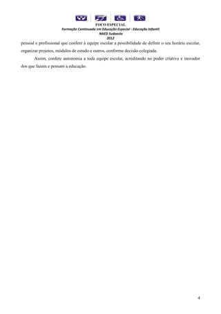 FOCO ESPECIAL
                      Formação Continuada em Educação Especial - Educação Infantil
                                           NAED Sudoeste
                                               2012
pessoal e profissional que confere à equipe escolar a possibilidade de definir o seu horário escolar,
organizar projetos, módulos de estudo e outros, conforme decisão colegiada.
       Assim, confere autonomia a toda equipe escolar, acreditando no poder criativo e inovador
dos que fazem e pensam a educação.




                                                                                                   4
 