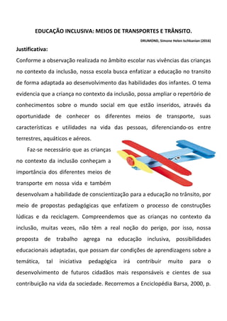 EDUCAÇÃO INCLUSIVA: MEIOS DE TRANSPORTES E TRÂNSITO.
DRUMOND, Simone Helen Ischkanian (2016)
Justificativa:
Conforme a observação realizada no âmbito escolar nas vivências das crianças
no contexto da inclusão, nossa escola busca enfatizar a educação no transito
de forma adaptada ao desenvolvimento das habilidades dos infantes. O tema
evidencia que a criança no contexto da inclusão, possa ampliar o repertório de
conhecimentos sobre o mundo social em que estão inseridos, através da
oportunidade de conhecer os diferentes meios de transporte, suas
características e utilidades na vida das pessoas, diferenciando-os entre
terrestres, aquáticos e aéreos.
Faz-se necessário que as crianças
no contexto da inclusão conheçam a
importância dos diferentes meios de
transporte em nossa vida e também
desenvolvam a habilidade de conscientização para a educação no trânsito, por
meio de propostas pedagógicas que enfatizem o processo de construções
lúdicas e da reciclagem. Compreendemos que as crianças no contexto da
inclusão, muitas vezes, não têm a real noção do perigo, por isso, nossa
proposta de trabalho agrega na educação inclusiva, possibilidades
educacionais adaptadas, que possam dar condições de aprendizagens sobre a
temática, tal iniciativa pedagógica irá contribuir muito para o
desenvolvimento de futuros cidadãos mais responsáveis e cientes de sua
contribuição na vida da sociedade. Recorremos a Enciclopédia Barsa, 2000, p.
 