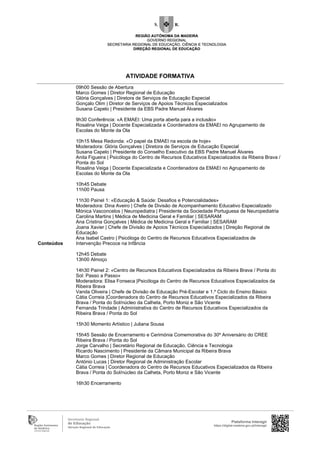 Conteúdos
09h00 Sessão de Abertura
Marco Gomes | Diretor Regional de Educação
Glória Gonçalves | Diretora de Serviços de Educação Especial
Gonçalo Olim | Diretor de Serviços de Apoios Técnicos Especializados
Susana Capelo | Presidente da EBS Padre Manuel Álvares
9h30 Conferência: «A EMAEI: Uma porta aberta para a inclusão»
Rosalina Veiga | Docente Especializada e Coordenadora da EMAEI no Agrupamento de
Escolas do Monte da Ola
10h15 Mesa Redonda: «O papel da EMAEI na escola de hoje»
Moderadora: Glória Gonçalves | Diretora de Serviços de Educação Especial
Susana Capelo | Presidente do Conselho Executivo da EBS Padre Manuel Álvares
Anita Figueira | Psicóloga do Centro de Recursos Educativos Especializados da Ribeira Brava /
Ponta do Sol
Rosalina Veiga | Docente Especializada e Coordenadora da EMAEI no Agrupamento de
Escolas do Monte da Ola
10h45 Debate
11h00 Pausa
11h30 Painel 1: «Educação & Saúde: Desafios e Potencialidades»
Moderadora: Dina Aveiro | Chefe de Divisão de Acompanhamento Educativo Especializado
Mónica Vasconcelos | Neuropediatra | Presidente da Sociedade Portuguesa de Neuropediatria
Carolina Martins | Médica de Medicina Geral e Familiar | SESARAM
Ana Cristina Gonçalves | Médica de Medicina Geral e Familiar | SESARAM
Joana Xavier | Chefe de Divisão de Apoios Técnicos Especializados | Direção Regional de
Educação
Ana Isabel Castro | Psicóloga do Centro de Recursos Educativos Especializados de
Intervenção Precoce na Infância
12h45 Debate
13h00 Almoço
14h30 Painel 2: «Centro de Recursos Educativos Especializados da Ribeira Brava / Ponta do
Sol: Passo a Passo»
Moderadora: Elisa Fonseca |Psicóloga do Centro de Recursos Educativos Especializados da
Ribeira Brava
Vanda Oliveira | Chefe de Divisão de Educação Pré-Escolar e 1.º Ciclo do Ensino Básico
Cátia Correia |Coordenadora do Centro de Recursos Educativos Especializados da Ribeira
Brava / Ponta do Sol/núcleo da Calheta, Porto Moniz e São Vicente
Fernanda Trindade | Administrativa do Centro de Recursos Educativos Especializados da
Ribeira Brava / Ponta do Sol
15h30 Momento Artístico | Juliana Sousa
15h45 Sessão de Encerramento e Cerimónia Comemorativa do 30º Aniversário do CREE
Ribeira Brava / Ponta do Sol
Jorge Carvalho | Secretário Regional de Educação, Ciência e Tecnologia
Ricardo Nascimento | Presidente da Câmara Municipal da Ribeira Brava
Marco Gomes | Diretor Regional de Educação
António Lucas | Diretor Regional de Administração Escolar
Cátia Correia | Coordenadora do Centro de Recursos Educativos Especializados da Ribeira
Brava / Ponta do Sol/núcleo da Calheta, Porto Moniz e São Vicente
16h30 Encerramento
Plataforma Interagir
https://digital.madeira.gov.pt/interagir
ATIVIDADE FORMATIVA
 