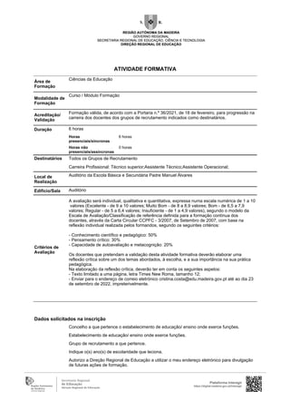Área de
Formação
Ciências da Educação
Modalidade de
Formação
Curso / Módulo Formação
Acreditação/
Validação
Formação válida, de acordo com a Portaria n.º 36/2021, de 18 de fevereiro, para progressão na
carreira dos docentes dos grupos de recrutamento indicados como destinatários.
Duração 6 horas
Horas
presenciais/síncronas
6 horas
Horas não
presenciais/assíncronas
0 horas
Destinatários Todos os Grupos de Recrutamento
Carreira Profissional: Técnico superior;Assistente Técnico;Assistente Operacional;
Local de
Realização
Auditório da Escola Básica e Secundária Padre Manuel Álvares
Edifício/Sala Auditório
Critérios de
Avaliação
A avaliação será individual, qualitativa e quantitativa, expressa numa escala numérica de 1 a 10
valores (Excelente - de 9 a 10 valores; Muito Bom - de 8 a 8,9 valores; Bom - de 6,5 a 7,9
valores; Regular - de 5 a 6,4 valores; Insuficiente - de 1 a 4,9 valores), segundo o modelo da
Escala de Avaliação/Classificação de referência definida para a formação contínua dos
docentes, através da Carta Circular CCPFC - 3/2007, de Setembro de 2007, com base na
reflexão individual realizada pelos formandos, segundo os seguintes critérios:
- Conhecimento científico e pedagógico: 50%
- Pensamento crítico: 30%
- Capacidade de autoavaliação e metacognição: 20%
Os docentes que pretendam a validação desta atividade formativa deverão elaborar uma
reflexão crítica sobre um dos temas abordados, à escolha, e a sua importância na sua prática
pedagógica.
Na elaboração da reflexão crítica, deverão ter em conta os seguintes aspetos:
- Texto limitado a uma página, letra Times New Roma, tamanho 12;
- Enviar para o endereço de correio eletrónico cristina.costa@edu.madeira.gov.pt até ao dia 23
de setembro de 2022, impreterivelmente.
Dados solicitados na inscrição
Concelho a que pertence o estabelecimento de educação/ ensino onde exerce funções.
Estabelecimento de educação/ ensino onde exerce funções.
Grupo de recrutamento a que pertence.
Indique o(s) ano(s) de escolaridade que leciona.
Autorizo a Direção Regional de Educação a utilizar o meu endereço eletrónico para divulgação
de futuras ações de formação.
Plataforma Interagir
https://digital.madeira.gov.pt/interagir
ATIVIDADE FORMATIVA
 