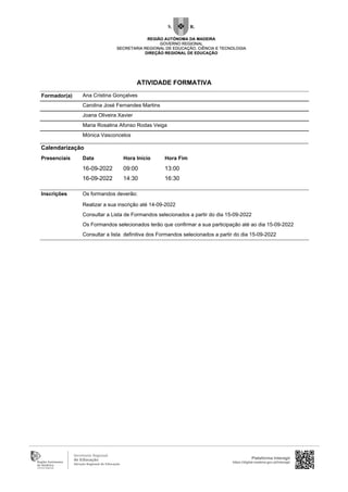 Ana Cristina Gonçalves
Carolina José Fernandes Martins
Joana Oliveira Xavier
Maria Rosalina Afonso Rodas Veiga
Mónica Vasconcelos
Inscrições Os formandos deverão:
Realizar a sua inscrição até 14-09-2022
Consultar a Lista de Formandos selecionados a partir do dia 15-09-2022
Os Formandos selecionados terão que confirmar a sua participação até ao dia 15-09-2022
Consultar a lista definitiva dos Formandos selecionados a partir do dia 15-09-2022
Formador(a)
Calendarização
Presenciais Data Hora Início Hora Fim
16-09-2022 09:00 13:00
16-09-2022 14:30 16:30
Plataforma Interagir
https://digital.madeira.gov.pt/interagir
ATIVIDADE FORMATIVA
 