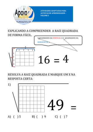 4 QUADRADOS DA VERTICAL X 4 QUADRADOS DA
HORIZONTAL =
EXPLICANDO A COMPREENDER A RAIZ QUADRADA
DE FORMA FÁCIL.
~
RESOLVA A RAIZ QUADRADA E MARQUE UM X NA
RESPOSTA CERTA:
1)
A) ( ) 5 B) ( ) 9 C) ( ) 7
2
3
1 2 3 4
16 = 4
49 =
1
4
ATIVIDADES ADAPTADAS PARA
AUTISTAS DE APRENDIZAGEM –
VOLUME 5
 