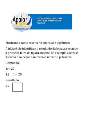 Mostrando como resolver a expressão algébrica:
A ideia é ele identificar o resultado da letra associando
à primeira letra da figura, no caso do exemplo a letra é
s; então é só pegar o número é substitui pela letra.
Responda:
4s= 20
4.( ) = 20
Resultado:
s =
ATIVIDADES ADAPTADAS PARA
AUTISTAS DE APRENDIZAGEM –
VOLUME 5
 