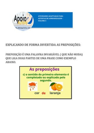 EXPLICANDO DE FORMA DIVERTIDA AS PREPOSIÇÕES:
PREPOSIÇÃO É UMA PALAVRA INVARIÁVEL ( QUE NÃO MUDA)
QUE LIGA DUAS PARTES DE UMA FRASE COMO EXEMPLO
ABAIXO.
 