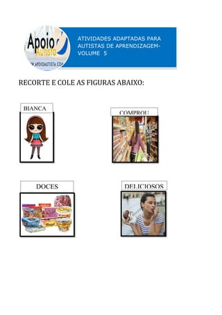 RECORTE E COLE AS FIGURAS ABAIXO:
ATIVIDADES ADAPTADAS PARA
AUTISTAS DE APRENDIZAGEM-
VOLUME 5
ATIVIDADES ADAPTADAS PARA
AUTISTAS DE APRENDIZAGEM-
VOLUME 4
BIANCA
COMPROU
DOCES DELICIOSOS
 
