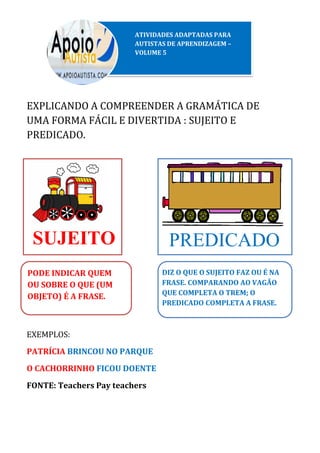 EXPLICANDO A COMPREENDER A GRAMÁTICA DE
UMA FORMA FÁCIL E DIVERTIDA : SUJEITO E
PREDICADO.
EXEMPLOS:
PATRÍCIA BRINCOU NO PARQUE
O CACHORRINHO FICOU DOENTE
FONTE: Teachers Pay teachers
ATIVIDADES ADAPTADAS PARA
AUTISTAS DE APRENDIZAGEM –
VOLUME 5
SUJEITO PREDICADO
PODE INDICAR QUEM
OU SOBRE O QUE (UM
OBJETO) É A FRASE.
DIZ O QUE O SUJEITO FAZ OU É NA
FRASE. COMPARANDO AO VAGÃO
QUE COMPLETA O TREM; O
PREDICADO COMPLETA A FRASE.
 