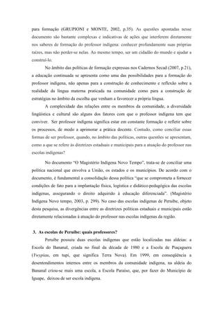 para formação (GRUPIONI e MONTE, 2002, p.35). As questões apontadas nesse
documento são bastante complexas e indicativas de ações que interferem diretamente
nos saberes de formação do professor indígena: conhecer profundamente suas próprias
raízes, mas não perder-se nelas. Ao mesmo tempo, ser um cidadão do mundo e ajudar a
construí-lo.
No âmbito das políticas de formação expressas nos Cadernos Secad (2007, p.21),
a educação continuada se apresenta como uma das possibilidades para a formação do
professor indígena, não apenas para a construção de conhecimento e reflexão sobre a
realidade da língua materna praticada na comunidade como para a construção de
estratégias no âmbito da escolha que venham a favorecer a própria língua.
A complexidade das relações entre os membros da comunidade, a diversidade
lingüística e cultural são alguns dos fatores com que o professor indígena tem que
conviver. Ser professor indígena significa estar em constante formação e refletir sobre
os processos, de modo a aprimorar a prática docente. Contudo, como conciliar essas
formas de ser professor, quando, no âmbito das políticas, outras questões se apresentam,
como a que se refere às diretrizes estaduais e municipais para a atuação do professor nas
escolas indígenas?
No documento “O Magistério Indígena Novo Tempo”, trata-se de conciliar uma
política nacional que envolva a União, os estados e os municípios. De acordo com o
documento, é fundamental a consolidação dessa política “que se comprometa a fornecer
condições de fato para a implantação física, logística e didático-pedagógica das escolas
indígenas, assegurando o direito adquirido à educação diferenciada”. (Magistério
Indígena Novo tempo, 2003, p. 299). No caso das escolas indígenas de Peruíbe, objeto
desta pesquisa, as divergências entre as diretrizes políticas estaduais e municipais estão
diretamente relacionadas à atuação do professor nas escolas indígenas da região.

3. As escolas de Peruíbe: quais professores?
Peruíbe possuiu duas escolas indígenas que estão localizadas nas aldeias: a
Escola do Bananal, criada no final da década de 1980 e a Escola de Piaçaguera
(Ywypiau, em tupi, que significa Terra Nova). Em 1999, em conseqüência a
desentendimentos internos entre os membros da comunidade indígena, na aldeia do
Bananal criou-se mais uma escola, a Escola Paraíso, que, por fazer do Município de
Iguape, deixou de ser escola indígena.

 