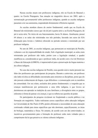 Nessas escolas atuam sete professores indígenas, três na Escola do Bananal e
quatro, na Escola Piaçaguera. Sua atuação no magistério deu-se em 2003, após a
normatização governamental sobre professores indígenas, quando as escolas indígenas
passaram a ter sua autonomia, respondendo diretamente à Diretoria regional.
As escolas atendem alunos do ensino fundamental, sendo que na Escola do
Bananal são ministrados cursos que vão do pré à quarta série e, na Escola Piaçaguera, do
pré à sexta série. No início do seu funcionamento, havia 36 alunos. Atualmente, possui
69 alunos e as aulas são ministradas nos três períodos, havendo um curso do EJA
(Educação para Jovens e Adultos) oferecido no período noturno e ministrado por um
professor indígena.
No ano de 2001, as escolas indígenas, que pertenciam ao município de Peruíbe,
voltaram a ser de responsabilidade do estado. Sob a legislação municipal, as aulas eram
ministradas por professor não índio, porém com a legislação estadual, o quadro
modificou-se, considerando-se que o professor índio, de acordo com a Lei de Diretrizes
e Bases da Educação (LDBEN), é imprescindível para a preservação da língua materna e
da cultura indígena.
No caso das escolas indígenas de Peruíbe, essa questão esteve muito presente nas
falas dos professores que participaram da pesquisa. Durante a entrevista, um professor
não índio revelou as dificuldades encontradas para ministrar as disciplinas, posto que ele
não possuía conhecimento da língua, o que dificultava a comunicação com os membros
da comunidade. Em seu relato, assinalou dois pontos fundamentais: a vergonha que as
crianças manifestavam por pertencerem a uma tribo indígena, o que levava ao
desinteresse em aprender as tradições de seus familiares; a divergência entre os grupos,
referentes à forma de pensar e às crenças, o que se refletia nas questões de poder.
Os participantes da pesquisa revelaram ter freqüentado a escola pública e ter
formação em magistério. Todos realizaram cursos específicos sobre educação indígena
na Universidade de São Paulo (USP), porém afirmaram a necessidade de uma educação
continuada voltada para áreas específicas que não dominam, especificamente, as áreas
de biologia, matemática e física. No entanto, de acordo com um dos entrevistados, os
incentivos governamentais para a formação do professor estão mais voltados para o
cumprimento da lei que preserva os valores culturais indígenas.

 