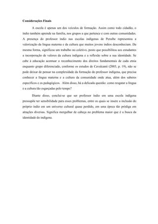 Considerações Finais
A escola é apenas um dos veículos de formação. Assim como todo cidadão, o
índio também aprende na família, nos grupos a que pertence e com outras comunidades.
A presença do professor índio nas escolas indígenas de Peruíbe representou a
valorização da língua materna e da cultura que muitos jovens índios desconheciam. Da
mesma forma, significou um trabalho no coletivo, posto que possibilitou aos estudantes
a incorporação de valores da cultura indígena e a reflexão sobre a sua identidade. Se
cabe à educação acentuar o reconhecimento dos direitos fundamentais de cada etnia
enquanto grupo diferenciado, conforme os estudos de Cavalcanti (2003, p. 19), não se
pode deixar de pensar na complexidade da formação do professor indígena, que precisa
conhecer a língua materna e a cultura da comunidade onde atua, além dos saberes
específicos e os pedagógicos. Além disso, há a delicada questão: como resgatar a língua
e a cultura tão esgarçadas pelo tempo?
Diante disso, conclui-se que ser professor índio em uma escola indígena
pressupõe ter sensibilidade para esses problemas, entre os quais se insere a inclusão do
próprio índio em um universo cultural quase perdido, em uma época tão pródiga em
atrações diversas. Significa mergulhar de cabeça no problema maior que é a busca da
identidade do indígena.

 