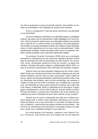 12 Cadernos Cedes, ano XIX, nº 49, Dezembro/99
vos não só superaram a prova do período colonial, mas também os em-
bates da assimilação e da integração de tempos mais recentes.
Como o conseguiram? E até que ponto mantiveram sua alteridade
e sua identidade?
Os povos indígenas sustentaram sua alteridade graças a estratégias
próprias, das quais uma foi precisamente a ação pedagógica. Em outros ter-
mos, continua havendo nesses povos uma educação indígena que permite
que o modo de ser e a cultura venham a se reproduzir nas novas gerações,
mas também que essas sociedades encarem com relativo sucesso situações
novas. A minha experiência com um povo como os ená-wenê-nawê,
1
então
recentemente contatado, mostra que esses índios nunca se mostraram “per-
didos” perante situações novas, para eles inteiramente inéditas.
O sociólogo Florestan Fernandes (1989) dizia que a educação
tupinambá se caracterizava por ser tradicional, sagrada e fechada. Outros
tipos de educação têm sido caracterizados de outra maneira. Eu me per-
mito, ainda, recomendar aquele livro feito em mutirão, na aldeia dos
rikbátsa, intitulado Educação indígena e alfabetização (Melià 1979), no
qual se encontram reproduzidas várias definições de educação indígena.
Pode-se dizer que essa educação indígena leva em conta a alteri-
dade? Existe uma caricatura do homem e da mulher indígenas que vem dos
tempos coloniais e que diz “visto um índio, vistos todos”. Vocês, melhor do
que eu, sabem que essa generalização é inteiramente gratuita e falsa. Para
um observador não-indígena, para um bom antropólogo, por exemplo, a
imagem do índio que fica é bem a contrária: que o indígena faz o que bem
quer, com liberdade às vezes quase raiando em anarquia, pois cada índio
é ele mesmo. A alteridade, afinal, é a liberdade de ser ele próprio. A peda-
gogia, parafraseando o músico Yehudi Menuhi, quando recebia o prêmio
Príncipe de Astúrias, é educar para a liberdade e ela se dá “quando con-
cedemos aos outros a liberdade de serem eles mesmos, de dar e ajudar”.
2
Haveria que ver qual é a alteridade que cada povo indígena pro-
jeta e deseja para si mesmo. Essa alteridade confunde-se com a consti-
tuição da pessoa, com a sua construção e o seu ideal. Os ideais da pes-
soa, os patterns – prescindindo de qualquer tendência funcionalista – não
se fixam em estereótipos nem fotocópias. A educação sempre cria algo
novo, aquilo que a realidade biológica nunca pode dar.
No mundo guarani, por exemplo, a pessoa é uma “palavra” úni-
ca e irredutível, cuja história será uma espécie de hino de palavras
 