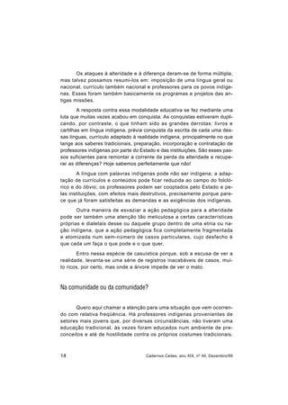 14 Cadernos Cedes, ano XIX, nº 49, Dezembro/99
Os ataques à alteridade e à diferença deram-se de forma múltipla,
mas talvez possamos resumi-los em: imposição de uma língua geral ou
nacional, currículo também nacional e professores para os povos indíge-
nas. Esses foram também basicamente os programas e projetos das an-
tigas missões.
A resposta contra essa modalidade educativa se fez mediante uma
luta que muitas vezes acabou em conquista. As conquistas estiveram dupli-
cando, por contraste, o que tinham sido as grandes derrotas: livros e
cartilhas em língua indígena, prévia conquista da escrita de cada uma des-
sas línguas, currículo adaptado à realidade indígena, principalmente no que
tange aos saberes tradicionais, preparação, incorporação e contratação de
professores indígenas por parte do Estado e das instituições. São esses pas-
sos suficientes para remontar a corrente da perda da alteridade e recupe-
rar as diferenças? Hoje sabemos perfeitamente que não!
A língua com palavras indígenas pode não ser indígena; a adap-
tação de currículos e conteúdos pode ficar reduzida ao campo do folcló-
rico e do óbvio; os professores podem ser cooptados pelo Estado e pe-
las instituições, com efeitos mais destrutivos, precisamente porque pare-
ce que já foram satisfeitas as demandas e as exigências dos indígenas.
Outra maneira de esvaziar a ação pedagógica para a alteridade
pode ser também uma atenção tão meticulosa a certas características
próprias e dialetais desse ou daquele grupo dentro de uma etnia ou na-
ção indígena, que a ação pedagógica fica completamente fragmentada
e atomizada num sem-número de casos particulares, cujo desfecho é
que cada um faça o que pode e o que quer.
Entro nessa espécie de casuística porque, sob a escusa de ver a
realidade, levanta-se uma série de registros inacabáveis de casos, mui-
to ricos, por certo, mas onde a árvore impede de ver o mato.
Na comunidade ou da comunidade?
Quero aqui chamar a atenção para uma situação que vem ocorren-
do com relativa freqüência. Há professores indígenas provenientes de
setores mais jovens que, por diversas circunstâncias, não tiveram uma
educação tradicional, às vezes foram educados num ambiente de pre-
conceitos e até de hostilidade contra os próprios costumes tradicionais.
 