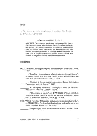 Cadernos Cedes, ano XIX, nº 49, Dezembro/99 17
Notas
1. Povo arawák que habita a região oeste do estado de Mato Grosso.
2. El País. Madri, 27/10/1997.
Indigenous education at school
ABSTRACT: The indigenous people keep their changeability thank to
their own sociocultural living strategies, being the pedagogical action
one of them. The Education developed by indigenous people permits
them to continue being themselves and keep reproducing their
cultures throughout generations. In this article we keep the pretext that
there’s not an indigenous education problem, on the contrary, what
exists is an indigenous solution to the education problem.
Bibliografia
MELIÀ, Bartomeu. Educação indígena e alfabetização. São Paulo: Loyola,
1979.
_________. “Desafios e tendências na alfabetização em língua indígena”.
In: EMIRI, Loretta e MONSERRAT, Ruth (orgs.). A conquista de es-
crita. São Paulo: Iluminuras, 1989, pp. 9-16.
_________. Elogio de la lengua guarani. Assunção: Centro de Estudios
Paraguayos “Antonio Guasch”, 1995.
_________. El Paraguay inventado. Assunção: Centro de Estudios
Paraguayos “Antonio Guasch”, 1997a.
_________. “Bilingüismo e escrita”. In: D’ANGELIS, Wilmar e VEIGA,
Juracilda (orgs.). Leitura e escrita em escolas indígenas. Campi-
nas: ALB/Mercado de Letras, 1997b, pp. 89-104.
FERNANDES, Florestan. “Notas sobre a educação na sociedade tupinambá”.
In: FERNANDES, F. A investigação etnológica no Brasil e outros en-
saios. Petrópolis: Vozes, 1975, pp. 33-83.
_________. A organização social dos tupinambá. Brasília: Hucitec, 1989.
 