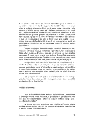 Cadernos Cedes, ano XIX, nº 49, Dezembro/99 13
boas e belas, uma história de palavras inspiradas, que não podem ser
aprendidas nem memorizadas e, portanto, também não podem ser, a
dizer a verdade, ensinadas. Cada um é a sua palavra recebida e dita
com propriedade, e essa palavra é criada ao mesmo tempo em que é
dita, como uma energia que se desabrocha em flor. Essas são as me-
táforas com as quais os guaranis se pensam e se dizem. Outros povos
terão outras expressões e outras metáforas semelhantes para explicar
o que é a sua educação. De fato, o objetivo que guia a ação pedagó-
gica é esta questão fundamental: o que é um bom guarani, o que é um
bom xavante, um bom bororo, um rikbáktsa é o objetivo que guia a ação
pedagógica.
A ação pedagógica tradicional integra sobretudo três círculos rela-
cionados entre si: a língua, a economia e o parentesco. São os círculos de
toda cultura integrada. De todos eles, porém, a língua é o mais amplo e
complexo. O modo como se vive esse sistema de relações caracteriza
cada um dos povos indígenas. O modo como se transmite para seus mem-
bros, especialmente para os mais jovens, isso é a ação pedagógica.
Não podemos nos deter neste momento em percorrer todo o ca-
minho do ciclo de vida de um indígena, em que os momentos críticos –
como a recepção do nome, a “iniciação”, o nascimento do primeiro filho,
a morte de um parente ou de um membro da comunidade – são instan-
tes fortemente marcados por ações pedagógicas nas quais intervém
quase toda a comunidade.
Até que ponto a escola poderá e deverá remedar a ação pedagó-
gica tradicional é uma das questões mais pertinentes e sobre a qual há
muita divergência de opiniões.
Refazer o caminho?
Se a ação pedagógica tem recriado continuamente a alteridade e
a diferença desses povos indígenas, o que ocorre no período atual para
que essa mesma alteridade e diferença estejam em tanto perigo, quan-
do não já eliminadas?
Aí é onde entra uma espécie de triste história de Erêndira, leia-se
nesta Erêndira o nome de cada um dos povos indígenas da América e
o Estado cruel e sem consideração.
 