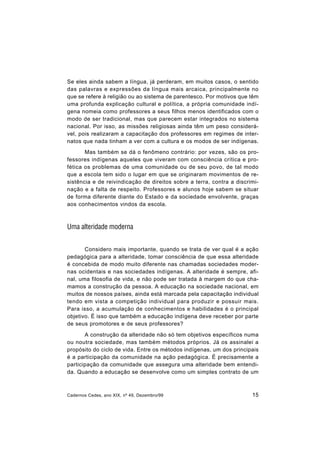 Cadernos Cedes, ano XIX, nº 49, Dezembro/99 15
Se eles ainda sabem a língua, já perderam, em muitos casos, o sentido
das palavras e expressões da língua mais arcaica, principalmente no
que se refere à religião ou ao sistema de parentesco. Por motivos que têm
uma profunda explicação cultural e política, a própria comunidade indí-
gena nomeia como professores a seus filhos menos identificados com o
modo de ser tradicional, mas que parecem estar integrados no sistema
nacional. Por isso, as missões religiosas ainda têm um peso considerá-
vel, pois realizaram a capacitação dos professores em regimes de inter-
natos que nada tinham a ver com a cultura e os modos de ser indígenas.
Mas também se dá o fenômeno contrário: por vezes, são os pro-
fessores indígenas aqueles que viveram com consciência crítica e pro-
fética os problemas de uma comunidade ou de seu povo, de tal modo
que a escola tem sido o lugar em que se originaram movimentos de re-
sistência e de reivindicação de direitos sobre a terra, contra a discrimi-
nação e a falta de respeito. Professores e alunos hoje sabem se situar
de forma diferente diante do Estado e da sociedade envolvente, graças
aos conhecimentos vindos da escola.
Uma alteridade moderna
Considero mais importante, quando se trata de ver qual é a ação
pedagógica para a alteridade, tomar consciência de que essa alteridade
é concebida de modo muito diferente nas chamadas sociedades moder-
nas ocidentais e nas sociedades indígenas. A alteridade é sempre, afi-
nal, uma filosofia de vida, e não pode ser tratada à margem do que cha-
mamos a construção da pessoa. A educação na sociedade nacional, em
muitos de nossos países, ainda está marcada pela capacitação individual
tendo em vista a competição individual para produzir e possuir mais.
Para isso, a acumulação de conhecimentos e habilidades é o principal
objetivo. É isso que também a educação indígena deve receber por parte
de seus promotores e de seus professores?
A construção da alteridade não só tem objetivos específicos numa
ou noutra sociedade, mas também métodos próprios. Já os assinalei a
propósito do ciclo de vida. Entre os métodos indígenas, um dos principais
é a participação da comunidade na ação pedagógica. É precisamente a
participação da comunidade que assegura uma alteridade bem entendi-
da. Quando a educação se desenvolve como um simples contrato de um
 