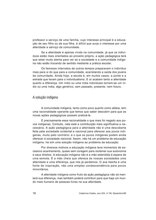 16 Cadernos Cedes, ano XIX, nº 49, Dezembro/99
professor a serviço de uma família, cujo interesse principal é a educa-
ção de seu filho ou de sua filha, é difícil que surja o interesse por uma
alteridade a serviço da comunidade.
Se a alteridade é apenas vivida na comunidade, já que os indiví-
duos estão mais orientados ao proveito próprio, a ação pedagógica terá
que estar muito atenta para ver se a sociedade e a comunidade indíge-
na não estão trocando de sentido mediante a prática escolar.
Os famosos internatos de outros tempos preparavam o indivíduo
mais para si do que para a comunidade, acarretando a saída dos jovens
da comunidade. Ainda hoje, a escola é, em muitos casos, a ponte e a
estrada que levam para o individualismo. E aí acabam tanto a alteridade
quanto a diferença. Um índio ou uma índia individuais tornam-se um ín-
dio ou uma índia, algo genérico, sem passado, presente, nem futuro.
A solução indígena
A comunidade indígena, tanto como povo quanto como aldeia, tem
uma racionalidade operante que temos que saber descobrir para que as
novas ações pedagógicas possam praticá-la.
É precisamente essa racionalidade o que mais foi negado aos po-
vos indígenas. Contudo, nela está a contribuição mais significativa e ne-
cessária. A ação pedagógica para a alteridade não é uma descoberta
feita pela sociedade ocidental e nacional para oferecer aos povos indí-
genas, muito pelo contrário: é o que os povos indígenas podem ainda
oferecer à sociedade nacional. Assim, não há um problema de educação
indígena, há sim uma solução indígena ao problema da educação.
Por diversos motivos a educação indígena teve momentos de ex-
cessivo acanhamento, quase sem coragem para reclamar sua autonomia
e seus direitos. A educação indígena não é a mão estendida à espera de
uma esmola. É a mão cheia que oferece às nossas sociedades uma
alteridade e uma diferença, que nós já perdemos. O ava haicha é uma
fonte de inspiração, não uma simples condescendência para povos
minoritários.
A alteridade indígena como fruto da ação pedagógica não só man-
terá sua diferença, mas também poderá contribuir para que haja um mun-
do mais humano de pessoas livres na sua alteridade.
 
