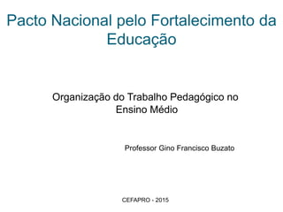 Pacto Nacional pelo Fortalecimento da
Educação
Organização do Trabalho Pedagógico no
Ensino Médio
Professor Gino Francisco Buzato
CEFAPRO - 2015
 