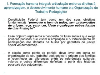 1. Formação humana integral: articulação entre os direitos à
aprendizagem, o desenvolvimento humano e a Organização do
Trabalho Pedagógico
- Constituição Federal tem como um dos seus objetivos
fundamentais “promover o bem de todos, sem preconceitos
de origem, raça, sexo, cor, idade e quaisquer outras formas
de discriminação”.
- Esse objetivo representa a conquista de lutas sociais que exige
políticas públicas que visem a ampliação e o fortalecimento da
participação nos debates na busca por garantias de justiça
social via democracia.
- A escola como ponto de partida: deve levar em conta na
organização de seu trabalho pedagógico a origem das famílias
e reconhecer as diferenças entre os referenciais culturais,
valores e outras diferenças definidas a partir das histórias
pessoais dos estudantes.
-
 