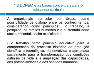 1.2 DCNEM e as bases conceituais para o
redesenho curricular
A organização curricular por áreas, como
possibilidade de diálogo entre os conhecimentos,
considerando como princípios: o trabalho, a
pesquisa, os direitos humanos e a sustentabilidade
socioambiental, assim explicitados:
- o trabalho como princípio educativo para a
compreensão do processo histórico de produção
científica e tecnológica, desenvolvida e apropriada
socialmente para a transformação das condições
naturais da vida e a ampliação das capacidades,
das potencialidades e dos sentidos humanos;
 