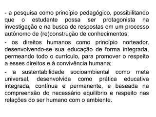 - a pesquisa como princípio pedagógico, possibilitando
que o estudante possa ser protagonista na
investigação e na busca de respostas em um processo
autônomo de (re)construção de conhecimentos;
- os direitos humanos como princípio norteador,
desenvolvendo-se sua educação de forma integrada,
permeando todo o currículo, para promover o respeito
a esses direitos e à convivência humana;
- a sustentabilidade socioambiental como meta
universal, desenvolvida como prática educativa
integrada, contínua e permanente, e baseada na
compreensão do necessário equilíbrio e respeito nas
relações do ser humano com o ambiente.
 