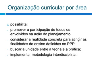 Organização curricular por área
 possibilita:
- promover a participação de todos os
envolvidos na ação do planejamento;
- considerar a realidade concreta para atingir as
finalidades do ensino definidas no PPP;
- buscar a unidade entre a teoria e a prática;
- implementar metodologia interdisciplinar.
 