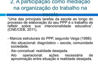 2. A participação como mediação
na organização do trabalho na
escola
“Uma das principais tarefas da escola ao longo do
processo de elaboração do seu PPP é o trabalho de
refletir sobre sua intencionalidade educativa”.
(CNE/CEB, 2011).
- Marcos estruturais do PPP, segundo Veiga (1998):
- Ato situacional: diagnóstico – escola, comunidade
sociedade.
- Ato conceitual: realidade desejada.
- Ato operacional: ações necessária de
aproximação entre situação e realidade desejada.
 