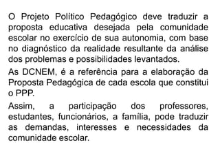 O Projeto Político Pedagógico deve traduzir a
proposta educativa desejada pela comunidade
escolar no exercício de sua autonomia, com base
no diagnóstico da realidade resultante da análise
dos problemas e possibilidades levantados.
As DCNEM, é a referência para a elaboração da
Proposta Pedagógica de cada escola que constitui
o PPP.
Assim, a participação dos professores,
estudantes, funcionários, a família, pode traduzir
as demandas, interesses e necessidades da
comunidade escolar.
 