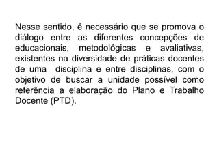 Nesse sentido, é necessário que se promova o
diálogo entre as diferentes concepções de
educacionais, metodológicas e avaliativas,
existentes na diversidade de práticas docentes
de uma disciplina e entre disciplinas, com o
objetivo de buscar a unidade possível como
referência a elaboração do Plano e Trabalho
Docente (PTD).
 