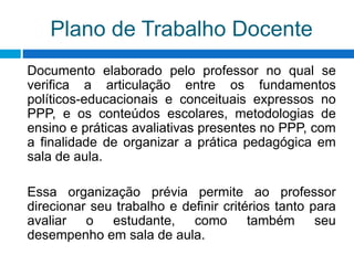 Plano de Trabalho Docente
Documento elaborado pelo professor no qual se
verifica a articulação entre os fundamentos
políticos-educacionais e conceituais expressos no
PPP, e os conteúdos escolares, metodologias de
ensino e práticas avaliativas presentes no PPP, com
a finalidade de organizar a prática pedagógica em
sala de aula.
Essa organização prévia permite ao professor
direcionar seu trabalho e definir critérios tanto para
avaliar o estudante, como também seu
desempenho em sala de aula.
 