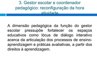 3. Gestor escolar e coordenador
pedagógico: reconfiguração da hora
atividade
A dimensão pedagógica da função do gestor
escolar pressupõe fortalecer os espaços
educativos como lócus de diálogo interativo
acerca da articulação dos processos de ensino-
aprendizagem e práticas avaliativas, a partir dos
direitos à aprendizagem.
 