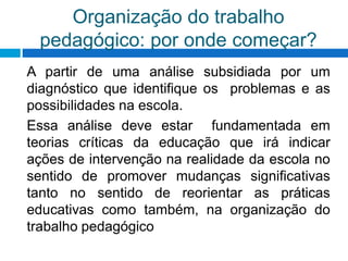 Organização do trabalho
pedagógico: por onde começar?
A partir de uma análise subsidiada por um
diagnóstico que identifique os problemas e as
possibilidades na escola.
Essa análise deve estar fundamentada em
teorias críticas da educação que irá indicar
ações de intervenção na realidade da escola no
sentido de promover mudanças significativas
tanto no sentido de reorientar as práticas
educativas como também, na organização do
trabalho pedagógico
 
