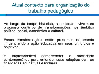 Atual contexto para organização do
trabalho pedagógico
Ao longo do tempo histórico, a sociedade vive num
processo contínuo de transformações nos âmbitos
político, social, econômico e cultural.
Essas transformações estão presentes na escola
influenciando a ação educativa em seus princípios e
objetivos.
É imprescindível compreender a sociedade
contemporânea para entender suas relações com as
finalidades educativas escolares.
 
