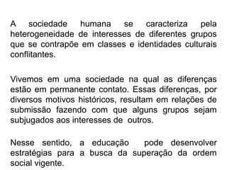 A sociedade humana se caracteriza pela
heterogeneidade de interesses de diferentes grupos
que se contrapõe em classes e identidades culturais
conflitantes.
Vivemos em uma sociedade na qual as diferenças
estão em permanente contato. Essas diferenças, por
diversos motivos históricos, resultam em relações de
submissão fazendo com que alguns grupos sejam
subjugados aos interesses de outros.
Nesse sentido, a educação pode desenvolver
estratégias para a busca da superação da ordem
social vigente.
 