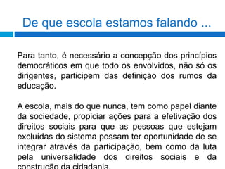 De que escola estamos falando ...
Para tanto, é necessário a concepção dos princípios
democráticos em que todo os envolvidos, não só os
dirigentes, participem das definição dos rumos da
educação.
A escola, mais do que nunca, tem como papel diante
da sociedade, propiciar ações para a efetivação dos
direitos sociais para que as pessoas que estejam
excluídas do sistema possam ter oportunidade de se
integrar através da participação, bem como da luta
pela universalidade dos direitos sociais e da
 