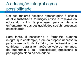 A educação integral como
possibilidade
Um dos maiores desafios apresentados à escola
atual é trabalhar a formação crítica e reflexiva do
educando, a fim de prepará-lo para a luta e o
enfrentamento das desigualdades sociais presentes
na sociedade.
Para tanto, é necessário a formação humana
integral que contemple, além do preparo necessário
para o mercado de trabalho, conhecimentos que
contribuam para a formação de valores humanos,
da autonomia e da sensibilidade necessária à
participação plena na sociedade.
 