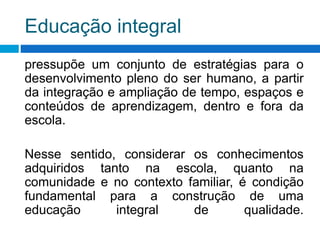 Educação integral
pressupõe um conjunto de estratégias para o
desenvolvimento pleno do ser humano, a partir
da integração e ampliação de tempo, espaços e
conteúdos de aprendizagem, dentro e fora da
escola.
Nesse sentido, considerar os conhecimentos
adquiridos tanto na escola, quanto na
comunidade e no contexto familiar, é condição
fundamental para a construção de uma
educação integral de qualidade.
 