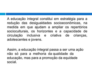 A educação integral constitui em estratégia para a
redução das desigualdades socioeconômicas, na
medida em que ajudam a ampliar os repertórios
socioculturais, os horizontes e a capacidade de
circulação inclusiva e criativa de crianças,
adolescentes e jovens.
Assim, a educação integral passa a ser uma ação
não só para a melhoria da qualidade da
educação, mas para a promoção da equidade
social.
 