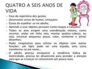    Fase do repertório dos gestos;
   Desenvolve senso de humor, imitações;
   Gosta de espelhar-se no adulto;
   Aprende a usar objetos pessoais como roupas e calçados;
   Todos os atos exigem uma coordenação motora, como
    recortar, andar em linha reta, montar quebra-cabeça, ou
    seja, encaixar pequenas peças, colar, contornar e pintar
    desenhos;
   Poder imaginativo para utilizar os objetos com outras
    funções: um lápis pode ser uma espada, uma caixa
    transforma-se em navio...
   O adulto precisa enriquecer a tendência lúdica da
    motricidade, precisa ter dinamismo para prender a atenção
    para que as crianças se concentrem um pouco mais.
 