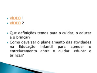    VÍDEO 1
   VÍDEO 2

   Que definições temos para o cuidar, o educar
    e o brincar?
   Como deve ser o planejamento das atividades
    na Educação Infantil para atender o
    entrelaçamento entre o cuidar, educar e
    brincar?
 