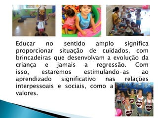 Educar    no    sentido      amplo   significa
proporcionar situação de cuidados, com
brincadeiras que desenvolvam a evolução da
criança e jamais a regressão. Com
isso,    estaremos      estimulando-as      ao
aprendizado    significativo   nas   relações
interpessoais e sociais, como a ética e os
valores.
 
