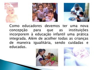 Como educadores devemos ter uma nova
concepção     para  que     as   instituições
incorporem à educação infantil uma prática
integrada. Além de acolher todas as crianças
de maneira igualitária, sendo cuidadas e
educadas.
 