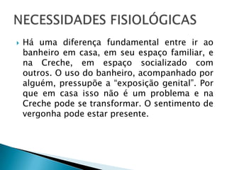    Há uma diferença fundamental entre ir ao
    banheiro em casa, em seu espaço familiar, e
    na Creche, em espaço socializado com
    outros. O uso do banheiro, acompanhado por
    alguém, pressupõe a “exposição genital”. Por
    que em casa isso não é um problema e na
    Creche pode se transformar. O sentimento de
    vergonha pode estar presente.
 