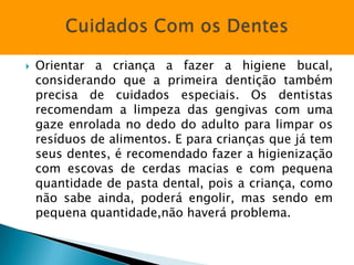    Orientar a criança a fazer a higiene bucal,
    considerando que a primeira dentição também
    precisa de cuidados especiais. Os dentistas
    recomendam a limpeza das gengivas com uma
    gaze enrolada no dedo do adulto para limpar os
    resíduos de alimentos. E para crianças que já tem
    seus dentes, é recomendado fazer a higienização
    com escovas de cerdas macias e com pequena
    quantidade de pasta dental, pois a criança, como
    não sabe ainda, poderá engolir, mas sendo em
    pequena quantidade,não haverá problema.
 