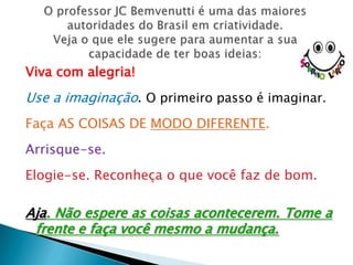 Viva com alegria!
Use a imaginação. O primeiro passo é imaginar.
Faça AS COISAS DE MODO DIFERENTE.
Arrisque-se.
Elogie-se. Reconheça o que você faz de bom.

Aja. Não espere as coisas acontecerem. Tome a
 frente e faça você mesmo a mudança.
 