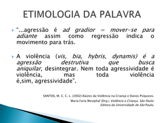    “...agressão é ad gradior = mover-se para
    adiante assim como regressão indica o
    movimento para trás.

   A violência (vis, bia, hybris, dynamis) é a
    agressão        destrutiva      que        busca
    aniquilar, desintegrar. Nem toda agressividade é
    violência,       mas                         toda                   violência
    é,sim, agressividade”.

             SANTOS, M. C. C. L. (2002).Raízes da Violência na Criança e Danos Psíquicos.
                               Maria Faria Westphal (Org.) Violência e Criança. São Paulo:
                                                   Editora da Universidade de São Paulo.
 