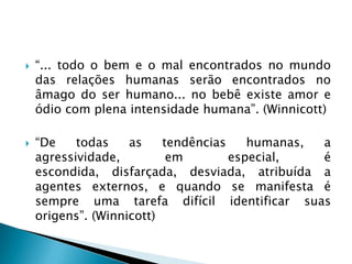    “... todo o bem e o mal encontrados no mundo
    das relações humanas serão encontrados no
    âmago do ser humano... no bebê existe amor e
    ódio com plena intensidade humana”. (Winnicott)

   “De    todas    as    tendências    humanas, a
    agressividade,         em        especial,   é
    escondida, disfarçada, desviada, atribuída a
    agentes externos, e quando se manifesta é
    sempre uma tarefa difícil identificar suas
    origens”. (Winnicott)
 