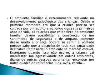    O ambiente familiar é extremamente relevante no
    desenvolvimento psicológico das crianças. Desde o
    primeiro momento em que a criança precisa ser
    cuidada por um adulto e ao longo dos seus primeiros
    anos de vida, as relações que estabelece no ambiente
    familiar devem possibilitar a construção de um
    sentimento de segurança e de amparo, somente
    desse modo a criança poderá se sentir a vontade
    porque sabe que a despeito de toda sua capacidade
    destrutiva (fantasiada) o ambiente se mantém estável.
    Entretanto quando isso não ocorre, a criança vai
    manifestar sua agressividade em outros ambientes,
    diante de outras pessoas para tentar encontrar um
    outro quadro de referências: tios, avós, escola...
 