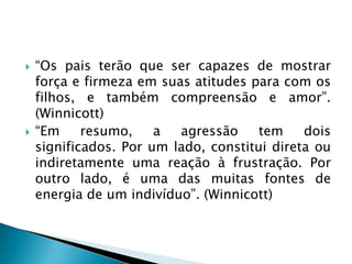    “Os pais terão que ser capazes de mostrar
    força e firmeza em suas atitudes para com os
    filhos, e também compreensão e amor”.
    (Winnicott)
   “Em     resumo,    a  agressão     tem    dois
    significados. Por um lado, constitui direta ou
    indiretamente uma reação à frustração. Por
    outro lado, é uma das muitas fontes de
    energia de um indivíduo”. (Winnicott)
 