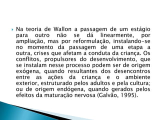    Na teoria de Wallon a passagem de um estágio
    para outro não se dá linearmente, por
    ampliação, mas por reformulação, instalando-se
    no momento da passagem de uma etapa a
    outra, crises que afetam a conduta da criança. Os
    conflitos, propulsores do desenvolvimento, que
    se instalam nesse processo podem ser de origem
    exógena, quando resultantes dos desencontros
    entre as ações da criança e o ambiente
    exterior, estruturado pelos adultos e pela cultura;
    ou de origem endógena, quando gerados pelos
    efeitos da maturação nervosa (Galvão, 1995).
 